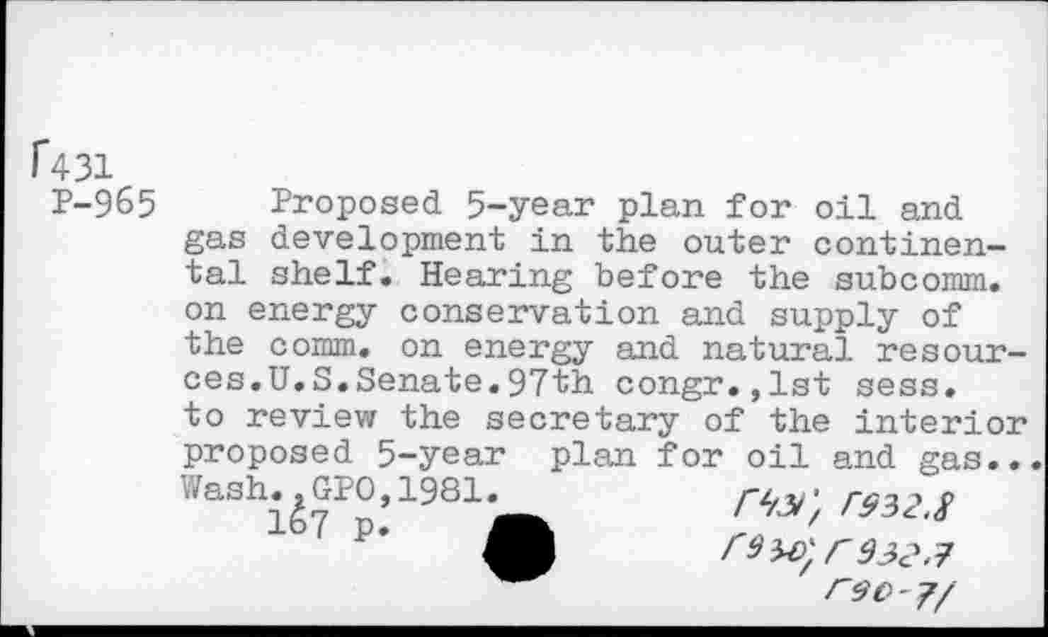 ﻿1*431
P-965
Proposed 5-year plan for oil and gas development in the outer continental shelf. Hearing before the subcomm.
on energy conservation and supply of the comm, on energy and natural resources.U.S.Senate.97th congr.,lst sess.
to review the secretary of the interior
proposed 5-year plan for oil and gas., ./ash. ^GK), 1981.^	<4^;
r30 - 7/